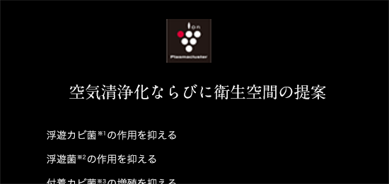 空気清浄化ならびに衛生空間の提案 浮遊カビ菌※1の作用を抑える 浮遊菌※2の作用を抑える 付着カビ菌※3の増殖を抑える ダニのふん死骸※4の浮遊アレル物質の増加を抑える 浮遊、付着ウイルス※5※6の作用を抑える タバコの付着州と浮遊ニオイ原因菌※7※8の作用を抑える 静電気※9を抑え、ホコリなどの付着を抑える ※1〜9につきましてはSHARPホームページにてご確認ください。